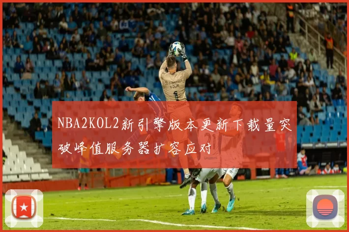 NBA2KOL2新引擎版本更新下载量突破峰值服务器扩容应对